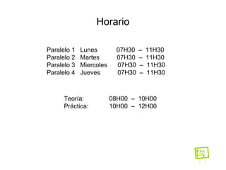 Horario Paralelo 1  Lunes  07H30  –  11H30 Paralelo 2  Martes  07H30  –  11H30 Paralelo 3  Miercoles  07H30  –  11H30 Paralelo 4  Jueves  07H30  –  11H30 Teoría:  08H00  –  10H00 Práctica: 10H00  –  12H00 