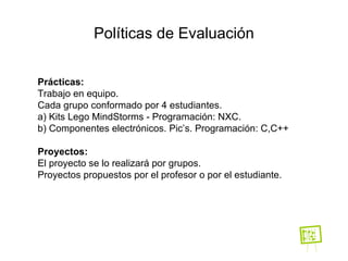 Políticas de Evaluación Prácticas:   Trabajo en equipo. Cada grupo conformado por 4 estudiantes. a )  Kits Lego MindStorms -  Programación: NXC. b)  Componentes electrónicos.  Pic’s. Programación: C,C++ Proyectos: El proyecto se lo realizará por grupos. Proyectos propuestos por el profesor  o por el estudiante . 