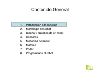 Contenido General Introducción a la robótica Morfología del robot Diseño y prototipo de un robot Sensores Mecánica del robot Motores Poder Programando el robot 