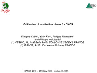 Calibration of localization biases for SMOS François Cabot 1 , Yann Kerr 1 , Philippe Richaume 1   and Philippe Waldteufel 2 (1) CESBIO, 18, Av E Belin 31401 TOULOUSE CEDEX 9 FRANCE (2) IPSL/SA, 91371 Verrières le Buisson, FRANCE 