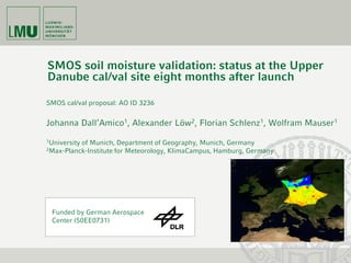 SMOS soil moisture validation: status at the Upper
Danube cal/val site eight months after launch

SMOS cal/val proposal: AO ID 3236


Johanna Dall‘Amico1, Alexander Löw2, Florian Schlenz1, Wolfram Mauser1
1University   of Munich, Department of Geography, Munich, Germany
2Max-Planck-Institute   for Meteorology, KlimaCampus, Hamburg, Germany




 Funded by German Aerospace
 Center (50EE0731)
 