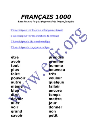 FRANÇAIS 1000
       Liste des mots les plus fréquents de la langue française


Cliquez ici pour voir le corpus utilisé pour ce travail

Cliquez ici pour voir les limitations de ce travail

Cliquez ici pour le dictionnaire en ligne

Cliquez ici pour le conjugueur en ligne



être                                    prendre
avoir                                   premier
tout                                    homme
plus                                    nouveau
faire                                   très
pouvoir                                 vouloir
autre                                   quelque
même                                    falloir
bien                                    encore
dire                                    temps
devoir                                  mettre
aller                                   jour
voir                                    donner
grand                                   non
savoir                                  petit
 