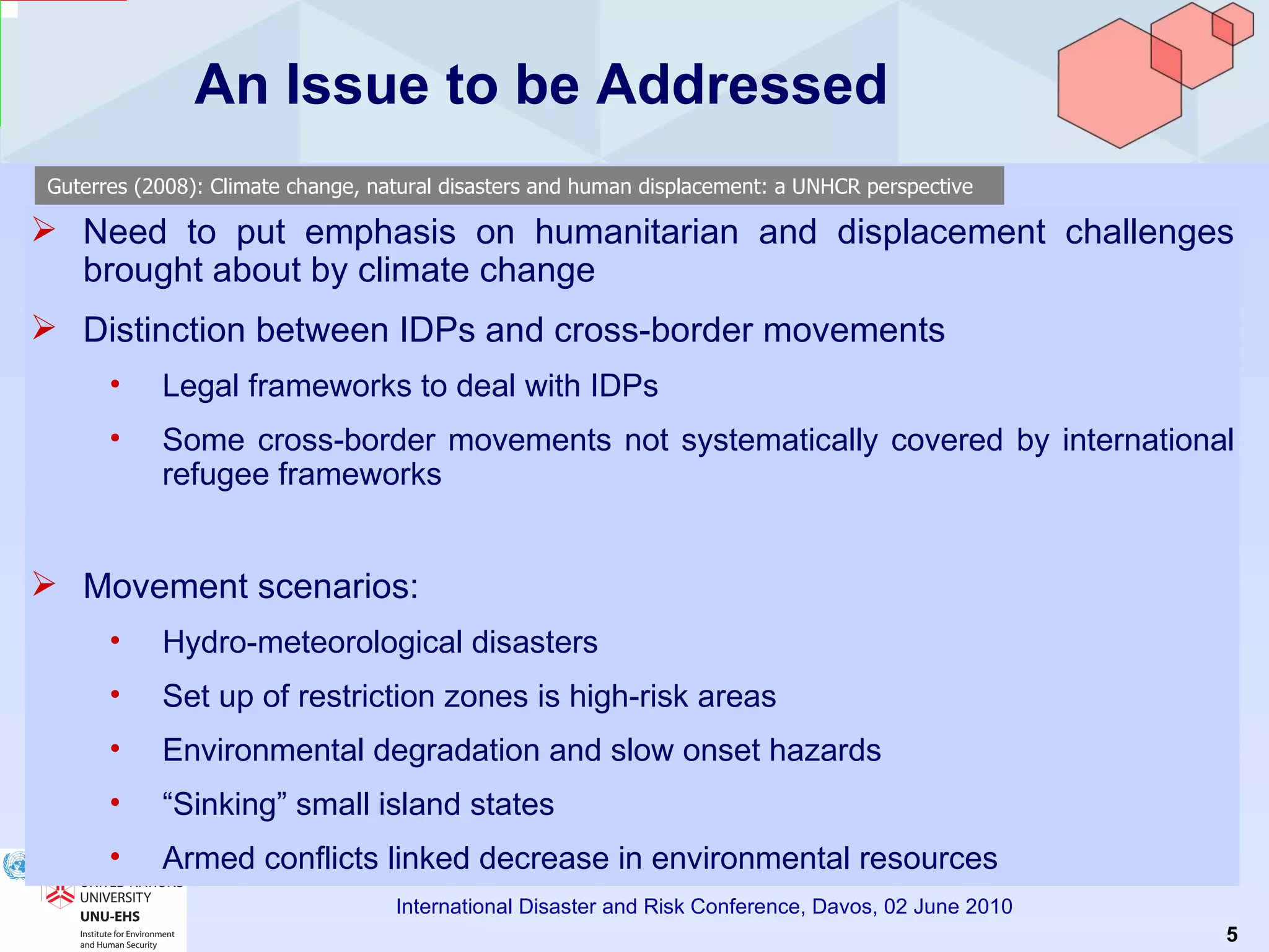 An Issue to be Addressed Need to put emphasis on humanitarian and displacement challenges brought about by climate change Distinction between IDPs and cross-border movements Legal frameworks to deal with IDPs Some cross-border movements not systematically covered by international refugee frameworks Movement scenarios: Hydro-meteorological disasters Set up of restriction zones is high-risk areas Environmental degradation and slow onset hazards “ Sinking” small island states Armed conflicts linked decrease in environmental resources Guterres (2008): Climate change, natural disasters and human displacement: a UNHCR perspective 
