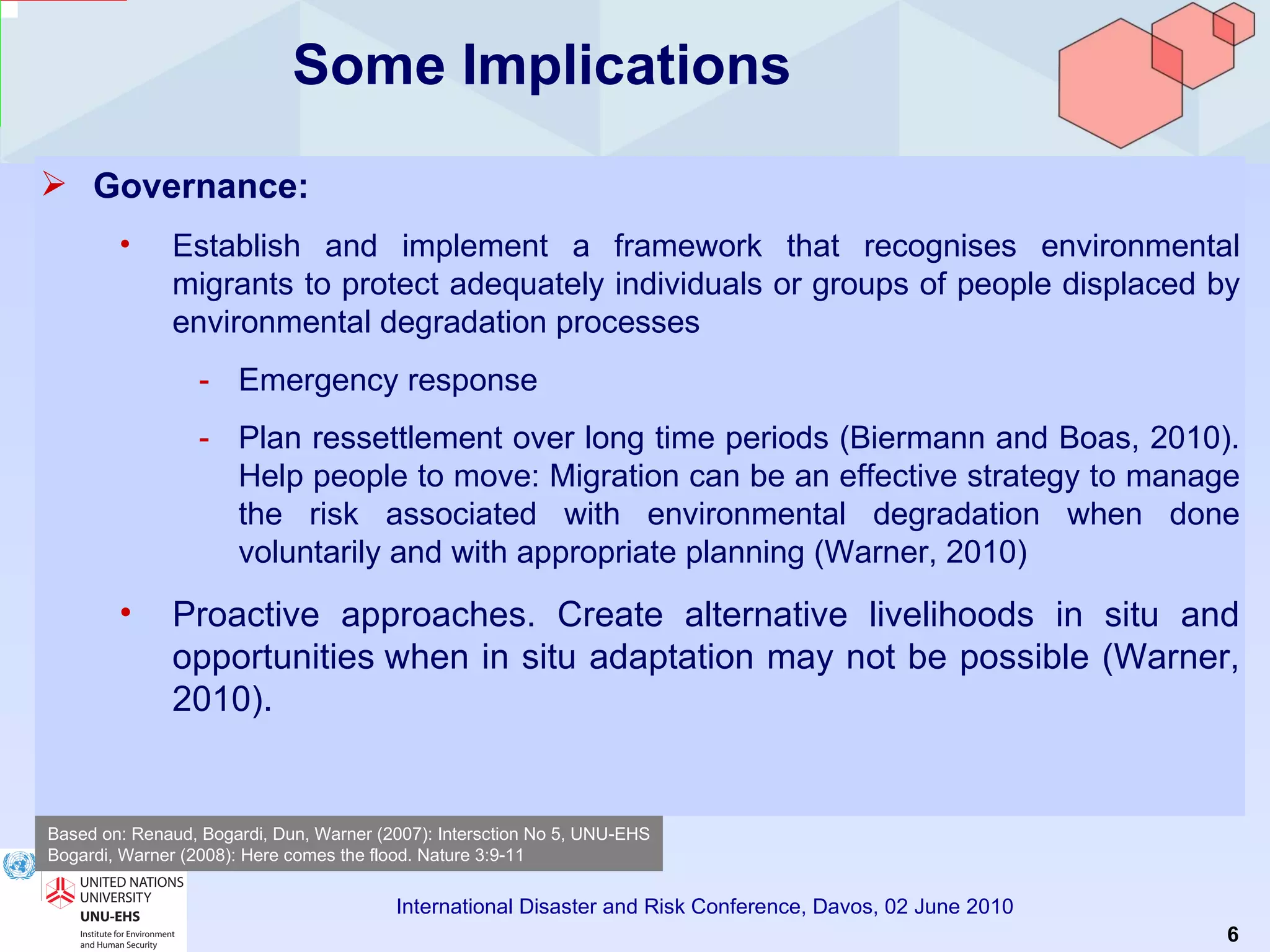 Some Implications Governance:   Establish and implement a framework that recognises environmental migrants to protect adequately individuals or groups of people displaced by environmental degradation processes Emergency response Plan ressettlement over long time periods (Biermann and Boas, 2010). Help  people to move: Migration can be an effective strategy to manage the risk associated with environmental degradation when done voluntarily and with appropriate planning (Warner, 2010) Proactive approaches. Create alternative livelihoods in situ and opportunities   when in situ adaptation may not be possible (Warner, 2010). Based on: Renaud, Bogardi, Dun, Warner (2007): Intersction No 5, UNU-EHS Bogardi, Warner (2008): Here comes the flood. Nature 3:9-11 