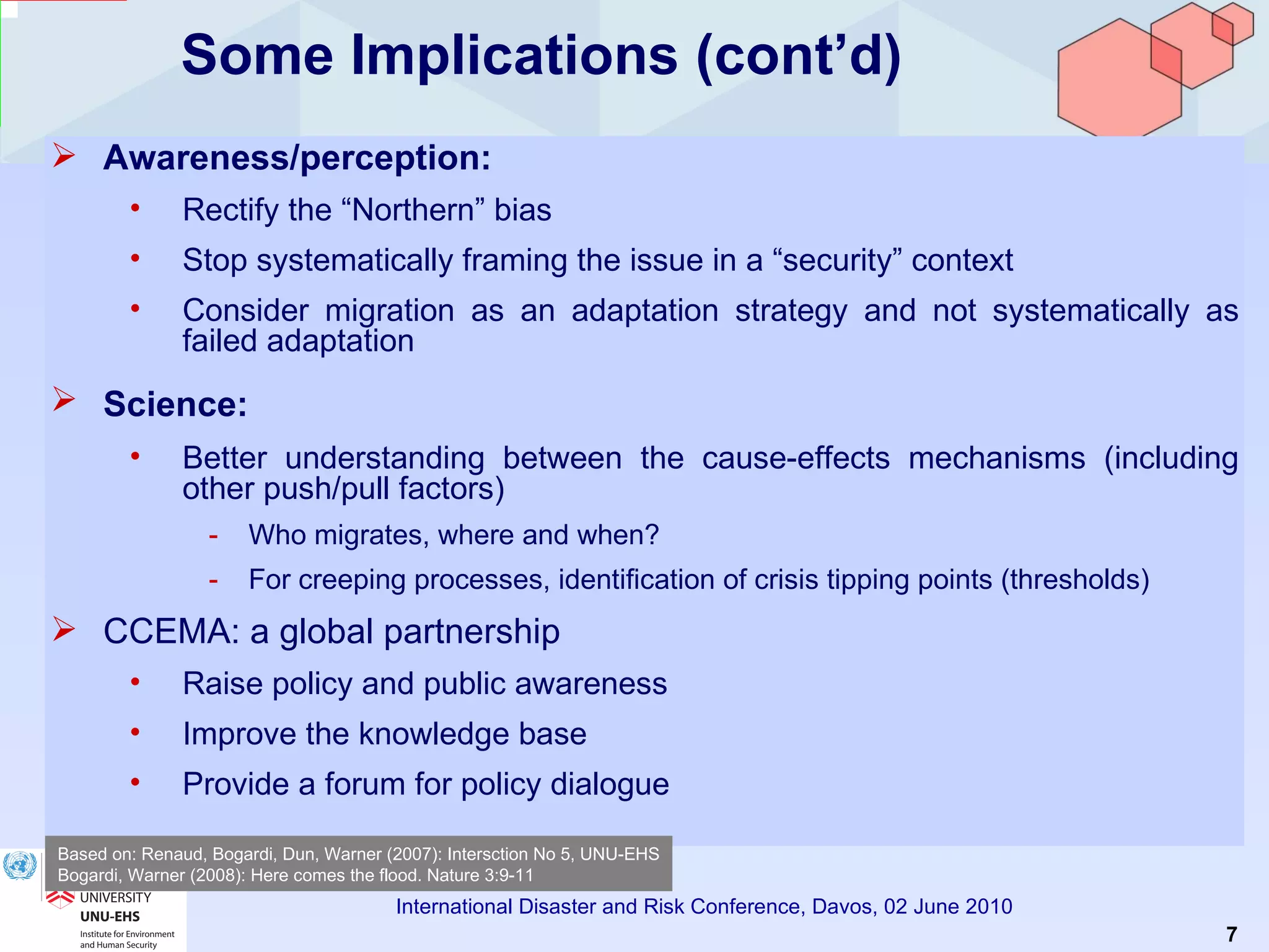 Some Implications (cont’d) Awareness/perception:   Rectify the “Northern” bias Stop systematically framing the issue in a “security” context Consider migration as an adaptation strategy and not systematically as failed adaptation Science:   Better understanding between the cause-effects mechanisms (including other push/pull factors) Who migrates, where and when? For creeping processes, identification of crisis tipping points (thresholds) CCEMA: a global partnership Raise policy and public awareness Improve the knowledge base Provide a forum for policy dialogue Based on: Renaud, Bogardi, Dun, Warner (2007): Intersction No 5, UNU-EHS Bogardi, Warner (2008): Here comes the flood. Nature 3:9-11 