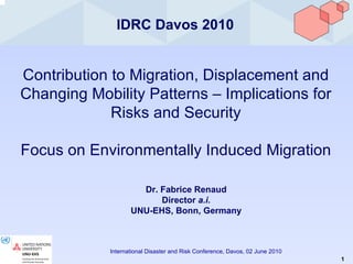 IDRC Davos 2010 Contribution to Migration, Displacement and Changing Mobility Patterns – Implications for Risks and Security Focus on Environmentally Induced Migration Dr. Fabrice Renaud Director  a.i. UNU-EHS, Bonn, Germany 