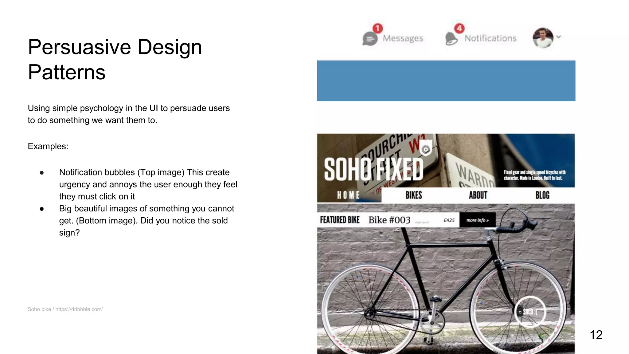 Persuasive Design
Patterns
Using simple psychology in the UI to persuade users
to do something we want them to.
Examples:
● Notification bubbles (Top image) This create
urgency and annoys the user enough they feel
they must click on it
● Big beautiful images of something you cannot
get. (Bottom image). Did you notice the sold
sign?
Soho bike / https://dribbble.com/
12
 