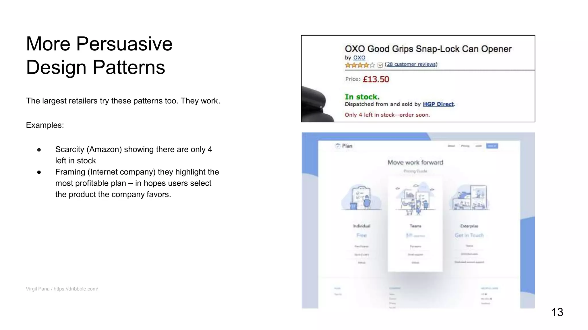 More Persuasive
Design Patterns
The largest retailers try these patterns too. They work.
Examples:
● Scarcity (Amazon) showing there are only 4
left in stock
● Framing (Internet company) they highlight the
most profitable plan – in hopes users select
the product the company favors.
Virgil Pana / https://dribbble.com/
13
 