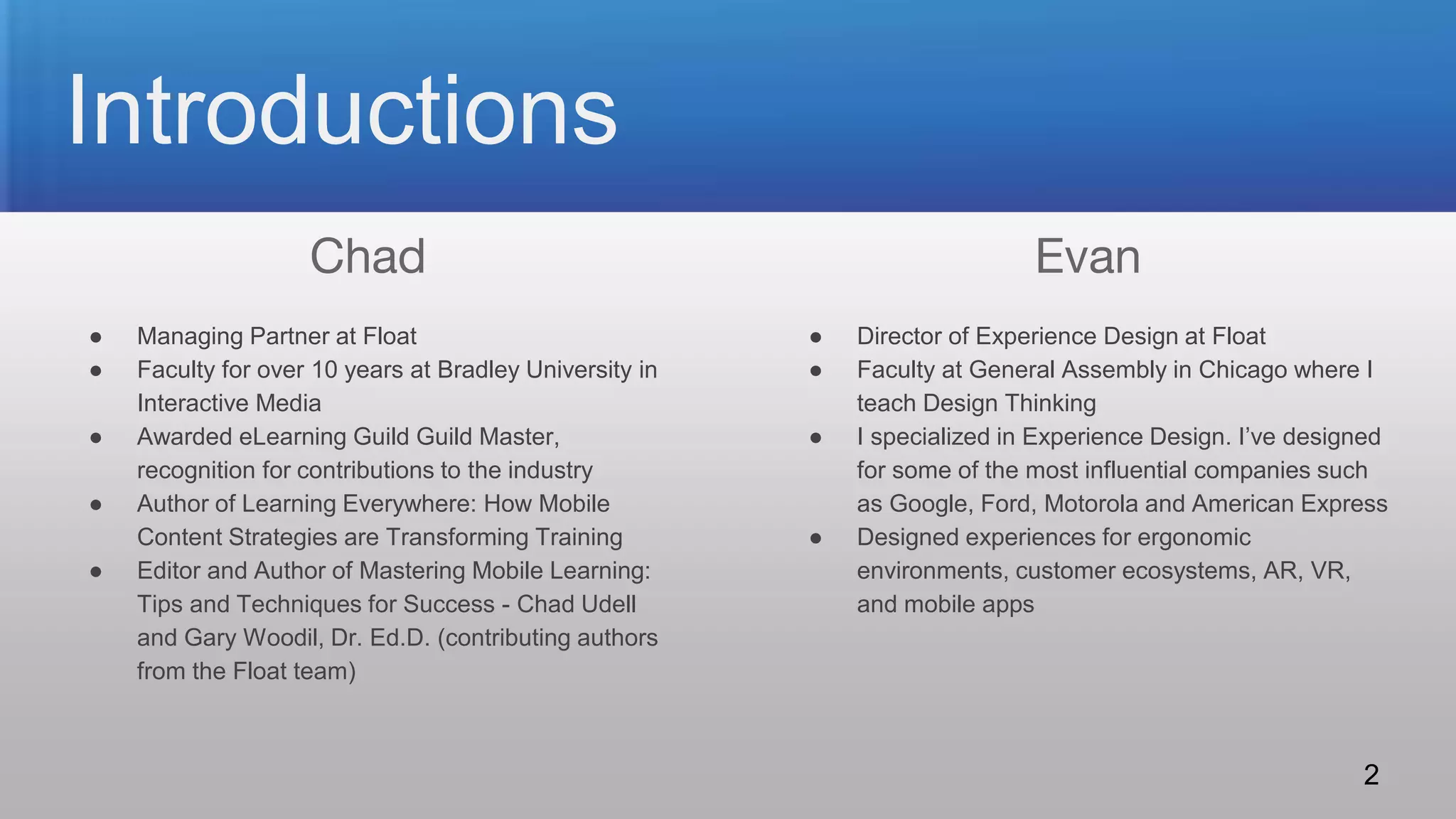 ● Managing Partner at Float
● Faculty for over 10 years at Bradley University in
Interactive Media
● Awarded eLearning Guild Guild Master,
recognition for contributions to the industry
● Author of Learning Everywhere: How Mobile
Content Strategies are Transforming Training
● Editor and Author of Mastering Mobile Learning:
Tips and Techniques for Success - Chad Udell
and Gary Woodil, Dr. Ed.D. (contributing authors
from the Float team)
● Director of Experience Design at Float
● Faculty at General Assembly in Chicago where I
teach Design Thinking
● I specialized in Experience Design. I’ve designed
for some of the most influential companies such
as Google, Ford, Motorola and American Express
● Designed experiences for ergonomic
environments, customer ecosystems, AR, VR,
and mobile apps
Introductions
Chad Evan
2
 