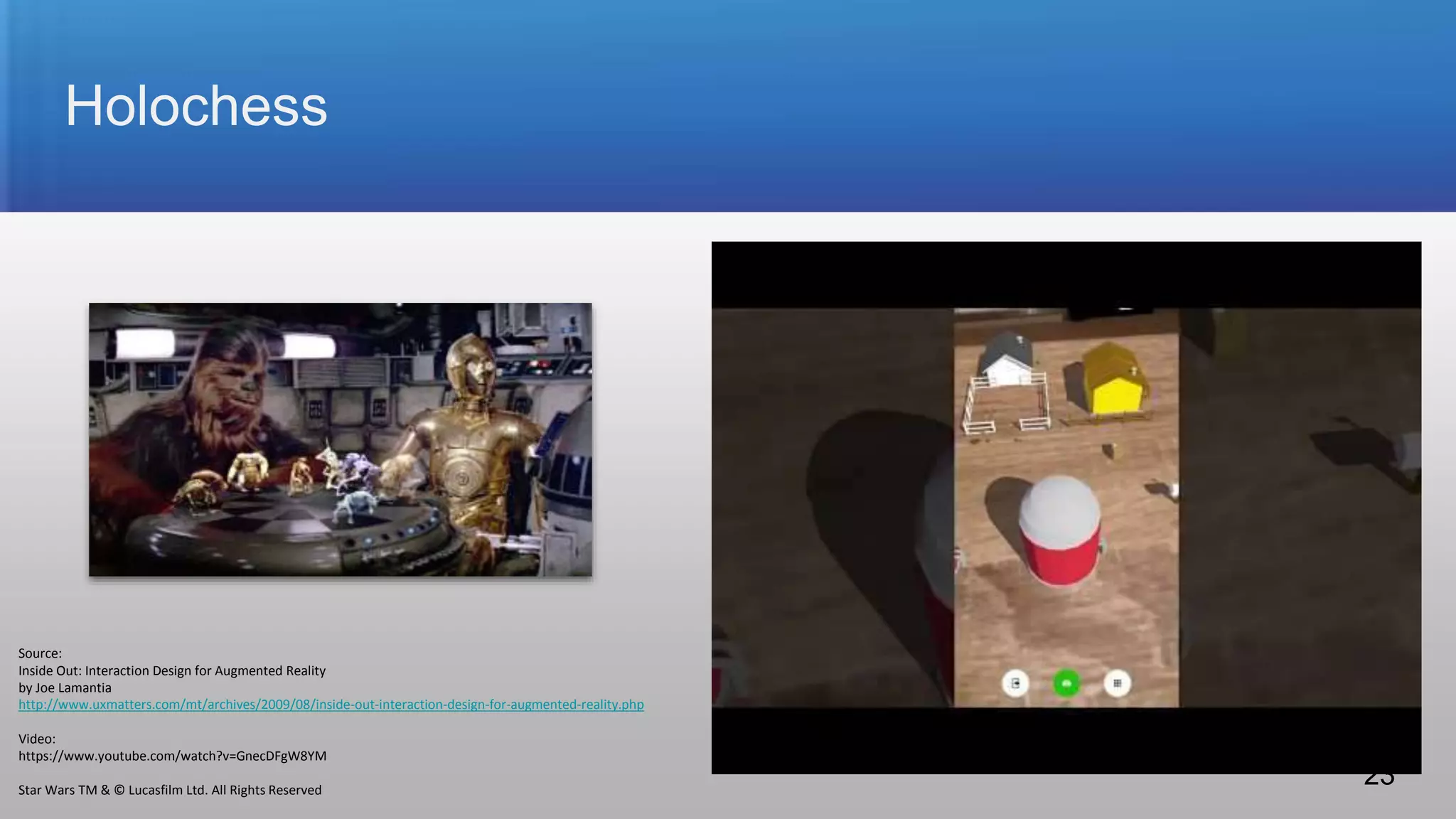Holochess
Source:
Inside Out: Interaction Design for Augmented Reality
by Joe Lamantia
http://www.uxmatters.com/mt/archives/2009/08/inside-out-interaction-design-for-augmented-reality.php
Video:
https://www.youtube.com/watch?v=GnecDFgW8YM
Star Wars TM & © Lucasfilm Ltd. All Rights Reserved
23
 