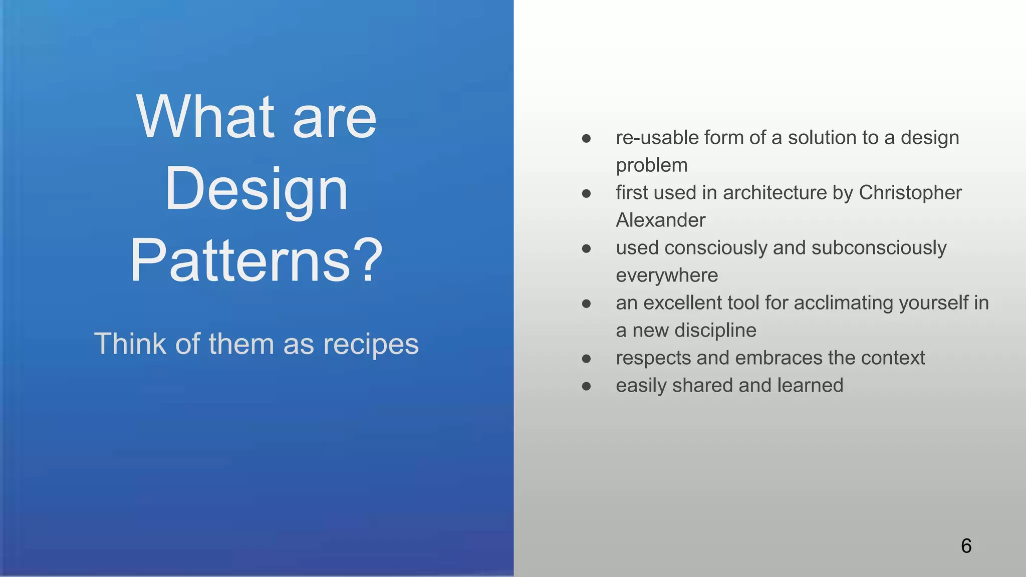 What are
Design
Patterns?
Think of them as recipes
● re-usable form of a solution to a design
problem
● first used in architecture by Christopher
Alexander
● used consciously and subconsciously
everywhere
● an excellent tool for acclimating yourself in
a new discipline
● respects and embraces the context
● easily shared and learned
6
 