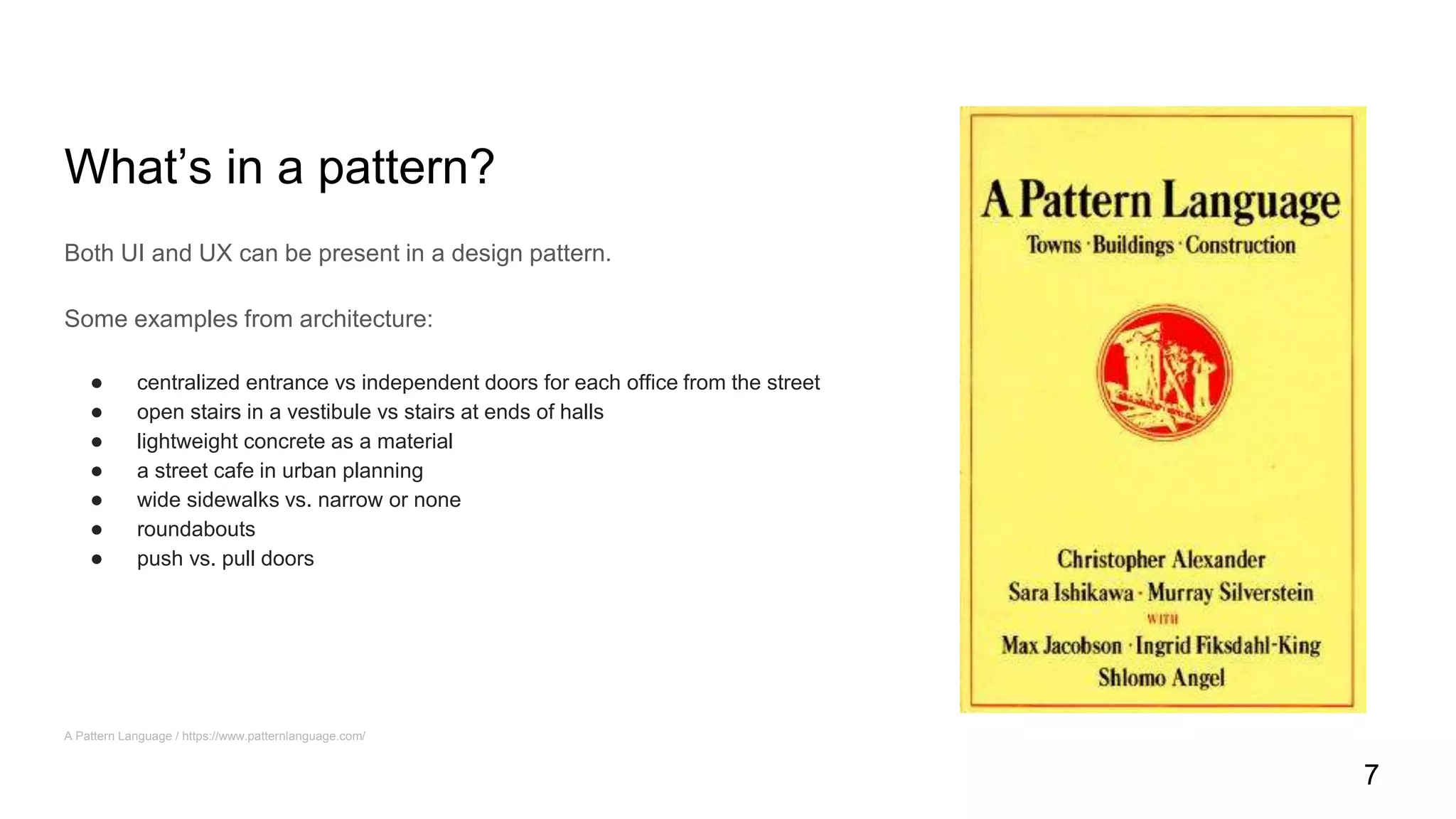 What’s in a pattern?
Both UI and UX can be present in a design pattern.
Some examples from architecture:
● centralized entrance vs independent doors for each office from the street
● open stairs in a vestibule vs stairs at ends of halls
● lightweight concrete as a material
● a street cafe in urban planning
● wide sidewalks vs. narrow or none
● roundabouts
● push vs. pull doors
A Pattern Language / https://www.patternlanguage.com/
7
 