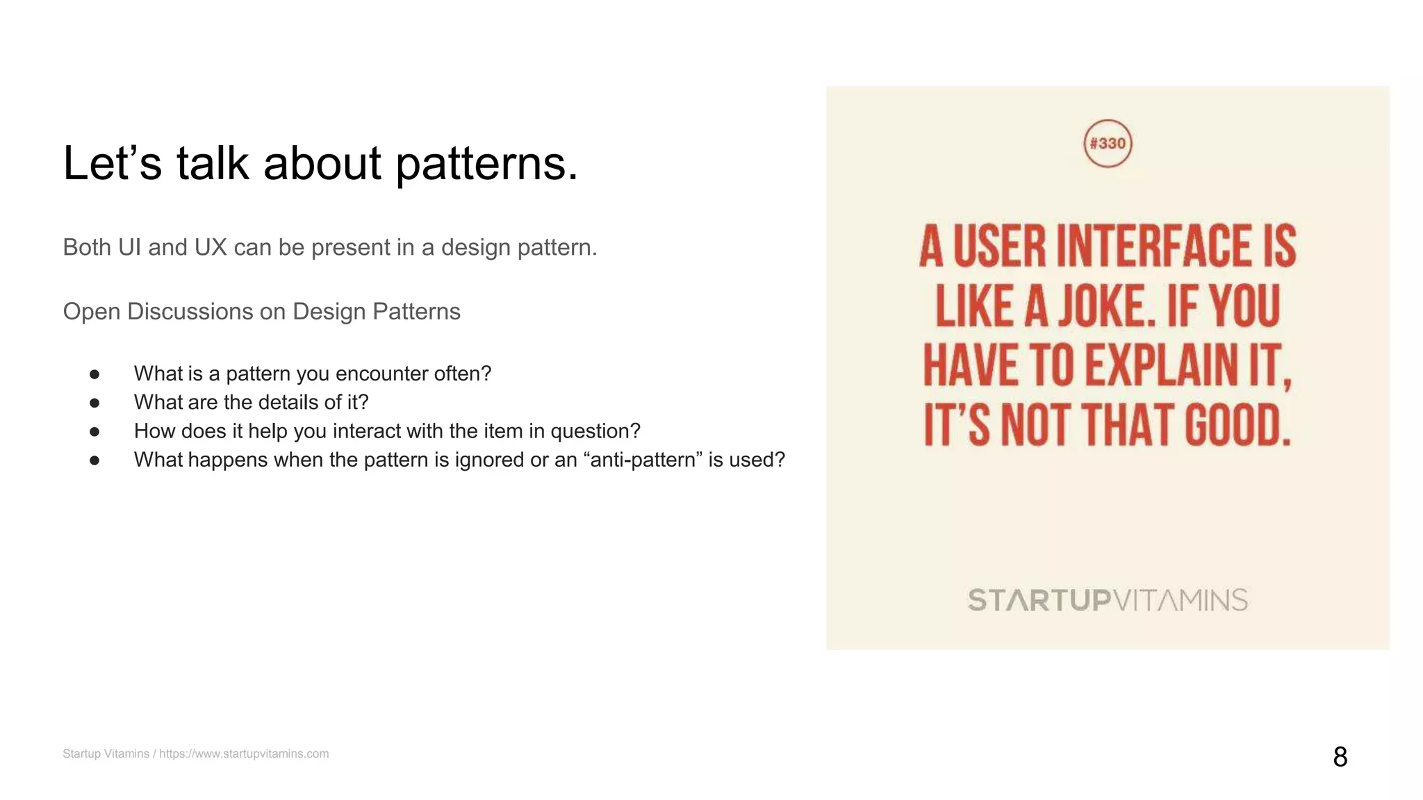 Let’s talk about patterns.
Both UI and UX can be present in a design pattern.
Open Discussions on Design Patterns
● What is a pattern you encounter often?
● What are the details of it?
● How does it help you interact with the item in question?
● What happens when the pattern is ignored or an “anti-pattern” is used?
Startup Vitamins / https://www.startupvitamins.com
8
 