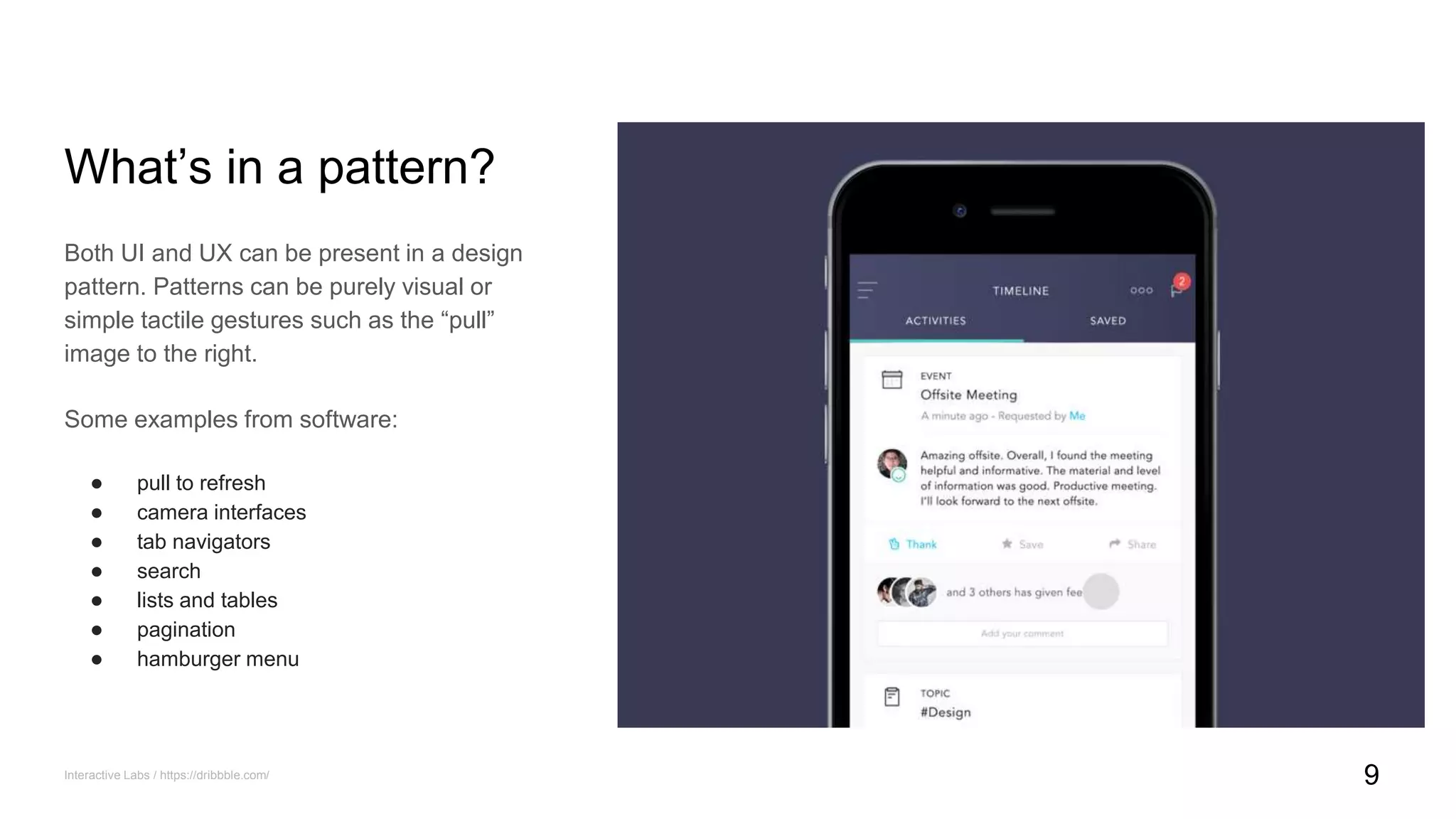 What’s in a pattern?
Both UI and UX can be present in a design
pattern. Patterns can be purely visual or
simple tactile gestures such as the “pull”
image to the right.
Some examples from software:
● pull to refresh
● camera interfaces
● tab navigators
● search
● lists and tables
● pagination
● hamburger menu
Interactive Labs / https://dribbble.com/ 9
 
