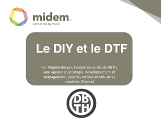 Le DIY et le DTF!
 Par	
  Virginie	
  Berger,	
  Fondatrice	
  et	
  DG	
  de	
  DBTH,	
  
  une	
  agence	
  en	
  strategie,	
  developpement	
  et	
  
  management,	
  pour	
  les	
  ar;stes	
  et	
  industries	
  
                      crea;ves	
  (France)	
  	
  
                                 !
 