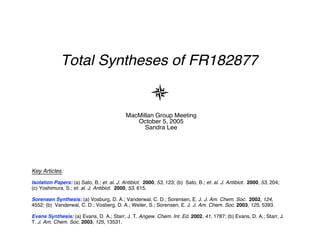 Total Syntheses of FR182877


                                            MacMillan Group Meeting
                                               October 5, 2005
                                                  Sandra Lee




Key Articles:
Isolation Papers: (a) Sato, B.; et. al. J. Antibiot. 2000, 53, 123; (b) Sato, B.; et. al. J. Antibiot. 2000, 53, 204;
(c) Yoshimura, S.; et. al. J. Antibiot. 2000, 53, 615.

Sorensen Synthesis: (a) Vosburg, D. A.; Vanderwal, C. D.; Sorensen, E. J. J. Am. Chem. Soc. 2002, 124,
4552; (b) Vanderwal, C. D.; Vosberg, D. A.; Weiler, S.; Sorensen, E. J. J. Am. Chem. Soc. 2003, 125, 5393.

Evans Synthesis: (a) Evans, D. A.; Starr, J. T. Angew. Chem. Int. Ed. 2002, 41, 1787; (b) Evans, D. A.; Starr, J.
T. J. Am. Chem. Soc. 2003, 125, 13531.
 