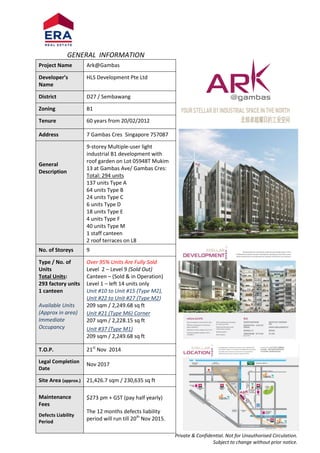 Private & Confidential. Not for Unauthorised Circulation.
Subject to change without prior notice.
GENERAL INFORMATION
Project Name Ark@Gambas
Developer’s
Name
HLS Development Pte Ltd
District D27 / Sembawang
Zoning B1
Tenure 60 years from 20/02/2012
Address 7 Gambas Cres Singapore 757087
General
Description
9-storey Multiple-user light
industrial B1 development with
roof garden on Lot 05948T Mukim
13 at Gambas Ave/ Gambas Cres:
Total: 294 units
137 units Type A
64 units Type B
24 units Type C
6 units Type D
18 units Type E
4 units Type F
40 units Type M
1 staff canteen
2 roof terraces on L8
No. of Storeys 9
Type / No. of
Units
Total Units:
293 factory units
1 canteen
Available Units
(Approx in area)
Immediate
Occupancy
Over 95% Units Are Fully Sold
Level 2 – Level 9 (Sold Out)
Canteen – (Sold & in Operation)
Level 1 – left 14 units only
Unit #10 to Unit #15 (Type M2),
Unit #22 to Unit #27 (Type M2)
209 sqm / 2,249.68 sq ft
Unit #21 (Type M6) Corner
207 sqm / 2,228.15 sq ft
Unit #37 (Type M1)
209 sqm / 2,249.68 sq ft
T.O.P. 21st
Nov 2014
Legal Completion
Date
Nov 2017
Site Area (approx.) 21,426.7 sqm / 230,635 sq ft
Maintenance
Fees
Defects Liability
Period
$273 pm + GST (pay half yearly)
The 12 months defects liability
period will run till 20th
Nov 2015.
 