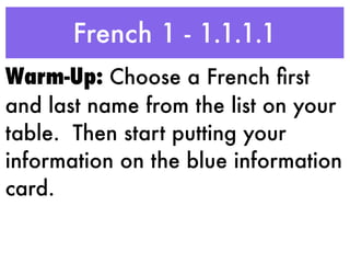 French 1 - 1.1.1.1
Warm-Up: Choose a French ﬁrst
and last name from the list on your
table. Then start putting your
information on the blue information
card.
 