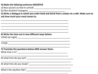 4) Make the follwing sentences NEGATIVE
a) Nous jouons au foot le samedi ______________________________
b) Elles étudient l’espagnol ______________________________
5) Write a dialogue in which you order food and drink from a waiter at a café. Make sure to
ask how much your meal comes to.
_______________________________________________________
_______________________________________________________
_______________________________________________________
_______________________________________________________
_______________________________________________________
6) Write the time out in two different ways below:
12h45 (at night) ___________________________________________
________________________________________________________
17h30 ___________________________________________________
________________________________________________________
7) Translate the questions below AND answer them.
What time is it? _________________________________________
_______________________________________________________
At what time do you eat? ______________________________________
_________________________________________________________
At what time do you study? ____________________________________
_________________________________________________________
What’s the weather like? _____________________________________
_______________________________________________________
 
