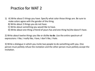 Practice for WAT 2

1) A) Write about 5 things you have. Specify what color those things are. Be sure to
   make colors agree with the gender of the thing.
   B) Write about 3 things you do not have.
   C) Write about something you would like to have.
   D) Write about one thing a friend of yours has and one thing he/she doesn’t have.

2) Write about twelve things you like or dislike to do. Use the entire spectrum of
expressions: I like, I really like, I love, I don’t like, I hate.

3) Write a dialogue in which you invite two people to do something with you. One
person must politely refuse the invitation and the other person must politely accept the
invitation.
 