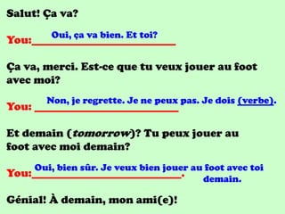 Salut! Ça va?
         Oui, ça va bien. Et toi?
You:__________________________

Ça va, merci. Est-ce que tu veux jouer au foot
avec moi?
        Non, je regrette. Je ne peux pas. Je dois (verbe).
You: __________________________

Et demain (tomorrow)? Tu peux jouer au
foot avec moi demain?
     Oui, bien sûr. Je veux bien jouer au foot avec toi
You:___________________________.         demain.

Génial! À demain, mon ami(e)!
 