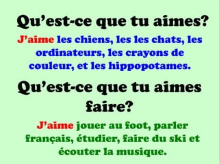 Qu’est-ce que tu aimes?
J’aime les chiens, les les chats, les
   ordinateurs, les crayons de
  couleur, et les hippopotames.

Qu’est-ce que tu aimes
        faire?
   J’aime jouer au foot, parler
 français, étudier, faire du ski et
       écouter la musique.
 