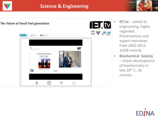 Science & Engineering
• IET.tv - aimed at
engineering, highly
regarded.
Presentations and
expert interviews
from 2002-2012.
3,028 records.
• Biochemical Society
– charts development
of biochemistry in
late 20th C. 36
records.
 