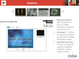 Medicine
• Wellcome Library –
500+ records from
1912 to 2000s.
Evolution of medicine
and health care.
• St George’s – 19 films
on aspects of medical
practice from leading
UK medical school.
• Sheffield University –
47 hours on range of
subjects, including
medicine and bio-
medical science.
 