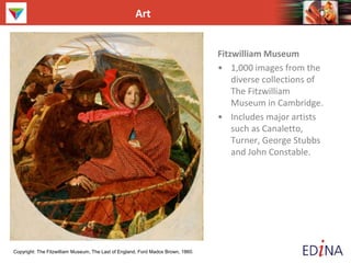 Art
Fitzwilliam Museum
• 1,000 images from the
diverse collections of
The Fitzwilliam
Museum in Cambridge.
• Includes major artists
such as Canaletto,
Turner, George Stubbs
and John Constable.
Copyright: The Fitzwilliam Museum, The Last of England, Ford Madox Brown, 1860.
 