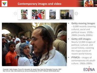 Contemporary images and video
• Getty moving images
– 8,000 records covering
cultural, social and
political issues. 1920s -
2000s (mostly 2000s).
• Getty still images -
Nearly 12,000 images of
political, cultural, and
social history, covering
the major events of
recent world history.
• PYMCA – images of
contemporary UK youth
culture. 1960s-2000s.
Copyright: Getty Images, Focus On Jerusalem As Jewish New Year And Ramadan Coincide, 2007.
See more at: http://Jiscmediahub.ac.uk/record/display/022-76739771#sthash.HEWUQo8A.dpuf
 