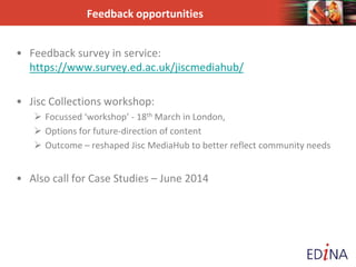 Feedback opportunities
• Feedback survey in service:
https://www.survey.ed.ac.uk/jiscmediahub/
• Jisc Collections workshop:
 Focussed ‘workshop’ - 18th March in London,
 Options for future-direction of content
 Outcome – reshaped Jisc MediaHub to better reflect community needs
• Also call for Case Studies – June 2014
 