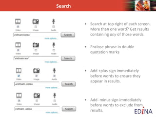 Search
• Search at top right of each screen.
More than one word? Get results
containing any of those words.
• Enclose phrase in double
quotation marks
• Add +plus sign immediately
before words to ensure they
appear in results.
• Add -minus sign immediately
before words to exclude from
results.
 