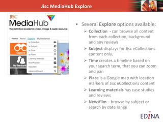 Jisc MediaHub Explore
• Several Explore options available:
 Collection - can browse all content
from each collection, background
and any reviews
 Subject displays for Jisc eCollections
content only.
 Time creates a timeline based on
your search term, that you can zoom
and pan
 Place is a Google map with location
markers of Jisc eCollections content
 Learning materials has case studies
and reviews
 Newsfilm – browse by subject or
search by date range
 