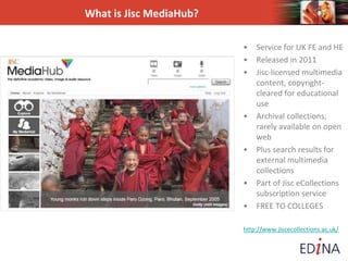 What is Jisc MediaHub?
• Service for UK FE and HE
• Released in 2011
• Jisc-licensed multimedia
content, copyright-
cleared for educational
use
• Archival collections,
rarely available on open
web
• Plus search results for
external multimedia
collections
• Part of Jisc eCollections
subscription service
• FREE TO COLLEGES
http://www.jiscecollections.ac.uk/
 