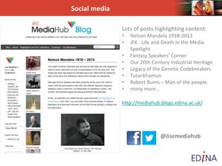 Social media
Lots of posts highlighting content:
• Nelson Mandela 1918-2013
• JFK : Life and Death in the Media
Spotlight
• Fantasy Speakers’ Corner
• Our 20th Century Industrial Heritage
• Legacy of the Genetic Codebreakers
• Tutankhamun
• Robert Burns – Man of the people
• many more…
http://mediahub.blogs.edina.ac.uk/
@Jiscmediahub
 