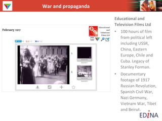 War and propaganda
Educational and
Television Films Ltd
• 100 hours of film
from political left
including USSR,
China, Eastern
Europe, Chile and
Cuba. Legacy of
Stanley Forman.
• Documentary
footage of 1917
Russian Revolution,
Spanish Civil War,
Nazi Germany,
Vietnam War, Tibet
and Beirut.
 