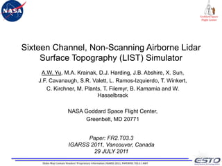 Sixteen Channel, Non-Scanning Airborne Lidar Surface Topography (LIST) Simulator A.W. Yu, M.A. Krainak, D.J. Harding, J.B. Abshire, X. Sun, J.F. Cavanaugh, S.R. Valett, L. Ramos-Izquierdo, T. Winkert, C. Kirchner, M. Plants, T. Filemyr, B. Kamamia and W. Hasselbrack  NASA Goddard Space Flight Center, Greenbelt, MD 20771 Paper: FR2.T03.3  IGARSS 2011, Vancouver, Canada 29 JULY 2011 