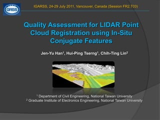 IGARSS, 24-29 July 2011, Vancouver, Canada (Session FR2.T03)  Quality Assessment for LIDAR Point Cloud Registration using In-Situ Conjugate Features Jen-Yu Han1, Hui-Ping Tserng1, Chih-Ting Lin2 1 Department of Civil Engineering, National Taiwan University 2 Graduate Institute of Electronics Engineering, National Taiwan University 