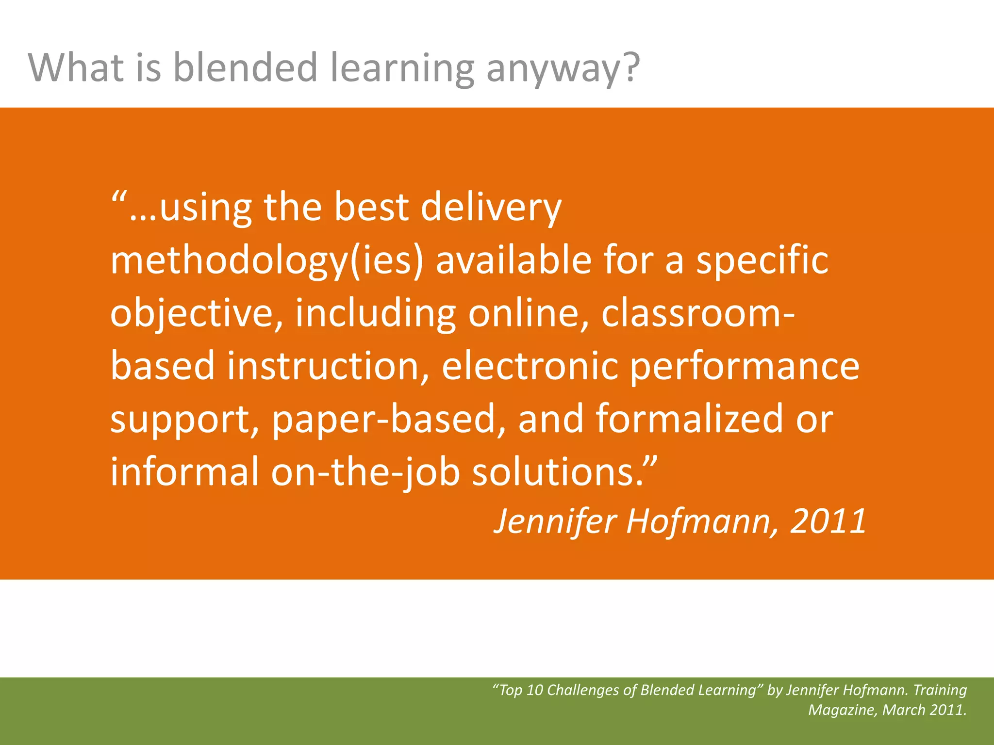 What is blended learning anyway?


    “…using the best delivery
    methodology(ies) available for a specific
    objective, including online, classroom-
    based instruction, electronic performance
    support, paper-based, and formalized or
    informal on-the-job solutions.”
                         Jennifer Hofmann, 2011



                        “Top 10 Challenges of Blended Learning” by Jennifer Hofmann. Training
                                                                      Magazine, March 2011.
 