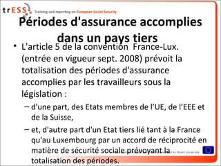 Périodes d'assurance accomplies
       dans un pays tiers
• L'article 5 de la convention France-Lux.
  (entrée en vigueur sept. 2008) prévoit la
  totalisation des périodes d'assurance
  accomplies par les travailleurs sous la
  législation :
  – d'une part, des Etats membres de l’UE, de l’EEE et
    de la Suisse,
  – et, d'autre part d'un Etat tiers lié tant à la France
    qu'au Luxembourg par un accord de réciprocité en
    matière de sécurité sociale prévoyant la
    totalisation des périodes.
 