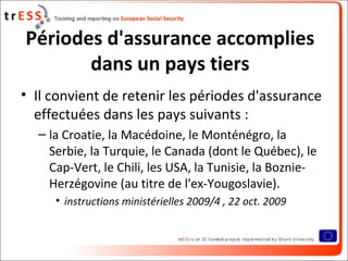 Périodes d'assurance accomplies
       dans un pays tiers
• Il convient de retenir les périodes d'assurance
  effectuées dans les pays suivants :
  – la Croatie, la Macédoine, le Monténégro, la
    Serbie, la Turquie, le Canada (dont le Québec), le
    Cap-Vert, le Chili, les USA, la Tunisie, la Boznie-
    Herzégovine (au titre de l'ex-Yougoslavie).
     • instructions ministérielles 2009/4 , 22 oct. 2009
 