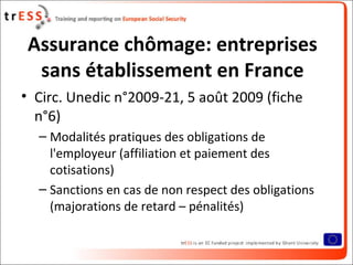 Assurance chômage: entreprises
  sans établissement en France
• Circ. Unedic n°2009-21, 5 août 2009 (fiche
  n°6)
  – Modalités pratiques des obligations de
    l'employeur (affiliation et paiement des
    cotisations)
  – Sanctions en cas de non respect des obligations
    (majorations de retard – pénalités)
 