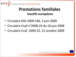 Prestations familiales
                Inactifs européens

• Circulaire DSS 2009-146, 3 juin 2009
• Circulaire Cnaf n°2008-24 du 18 juin 2008
• Circulaire Cnaf 2009-22, 21 octobre 2009
 