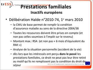 Prestations familiales
                   Inactifs européens
• Délibération Halde n°2010-74, 1er mars 2010
  – la CMU de base permet de remplir la condition
    d’assurance maladie au sens de la directive 2004/38
  – Toutes les ressources doivent être prises en compte (et
    non pas celles soumises à l’impôt sur le revenu)
  – Montant max.: RSA (et non pas « 6 mois d’équivalent du
    RMI »)
  – Analyse de la situation personnelle (accident de la vie)
  – dès lors que les intéressés ont perçu dans le passé les
    prestations familiales, ce droit ne peut pas leur être retiré
    au motif qu’ils ne remplissent pas la condition du droit de
    séjour
 