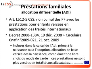 Prestations familiales
         allocation différentielle (ADI)
• Art. L512-5 CSS: non cumul des PF avec les
  prestations pour enfants versées en
  application des traités internationaux
• Décret 2008-1384, 19 déc. 2008 + Circulaire
  Cnaf n°2009-021, 21 oct. 2009
  – incluses dans le calcul de l’Adi: prime à la
    naissance ou à l’adoption, allocation de base
    versée dès la naissance, complément de libre
    choix du mode de garde = ces prestations ne sont
    plus versées en totalité aux allocataires
 