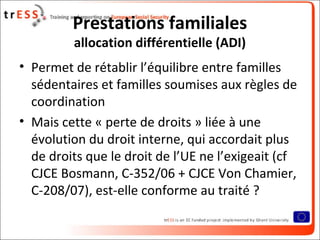 Prestations familiales
         allocation différentielle (ADI)
• Permet de rétablir l’équilibre entre familles
  sédentaires et familles soumises aux règles de
  coordination
• Mais cette « perte de droits » liée à une
  évolution du droit interne, qui accordait plus
  de droits que le droit de l’UE ne l’exigeait (cf
  CJCE Bosmann, C-352/06 + CJCE Von Chamier,
  C-208/07), est-elle conforme au traité ?
 