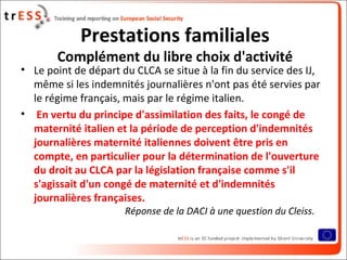 Prestations familiales
       Complément du libre choix d'activité
• Le point de départ du CLCA se situe à la fin du service des IJ,
  même si les indemnités journalières n'ont pas été servies par
  le régime français, mais par le régime italien.
• En vertu du principe d'assimilation des faits, le congé de
  maternité italien et la période de perception d'indemnités
  journalières maternité italiennes doivent être pris en
  compte, en particulier pour la détermination de l'ouverture
  du droit au CLCA par la législation française comme s'il
  s'agissait d'un congé de maternité et d'indemnités
  journalières françaises.
                      Réponse de la DACI à une question du Cleiss.
 