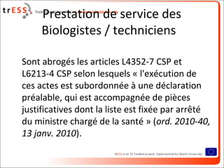 Prestation de service des
     Biologistes / techniciens

Sont abrogés les articles L4352-7 CSP et
L6213-4 CSP selon lesquels « l'exécution de
ces actes est subordonnée à une déclaration
préalable, qui est accompagnée de pièces
justificatives dont la liste est fixée par arrêté
du ministre chargé de la santé » (ord. 2010-40,
13 janv. 2010).
 