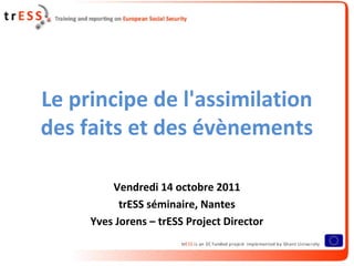 Le principe de l'assimilation
des faits et des évènements

         Vendredi 14 octobre 2011
           trESS séminaire, Nantes
     Yves Jorens – trESS Project Director
 