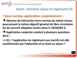 Zoom : directive séjour et règlement (3)
• Deux normes applicables conjointement :
 Absence de hiérarchie entre normes de même niveau
poursuivant le même objectif général de libre circulation
(et de surcroît adoptées toutes deux le 29/04/04 !).
 Application conjointe conduit à plusieurs questions
dont :
=> Q1 : l’application du règlement aux inactifs est-elle
conditionnée par l’obtention d’un droit au séjour ?
 